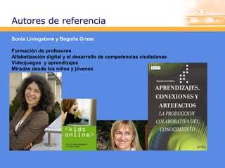 Autores de referencia
Sonia Livingstone y Begoña Gross
Formación de profesores
Alfabetización digital y el desarrollo de competencias ciudadanas
Videojuegos y aprendizajes
Miradas desde los niños y jóvenes

 