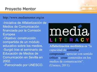 Proyecto Mentor
http://www.mediamentor.org/es
-Iniciativa de Alfabetización de
Medios de Comunicación
financiada por la Comisión
Europea
-Objetivo: construcción
compartida de un módulo
educativo sobre los medios.
-Surgió tras el seminario de
Educación de Medios de
Comunicación en Sevilla en
2002.
-Patrocinado por UNESCO.

Alfabetización mediática es “la
capacidad de consultar,
comprender, apreciar con sentido
crítico y crear contenidos en los
medios de comunicación”.
(Unesco, 2011).

 