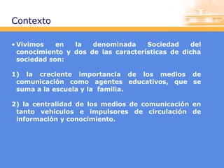 Contexto
• Vivimos
en
la
denominada
Sociedad
del
conocimiento y dos de las características de dicha
sociedad son:
1) la creciente importancia de los medios de
comunicación como agentes educativos, que se
suma a la escuela y la familia.
2) la centralidad de los medios de comunicación en
tanto vehículos e impulsores de circulación de
información y conocimiento.

 