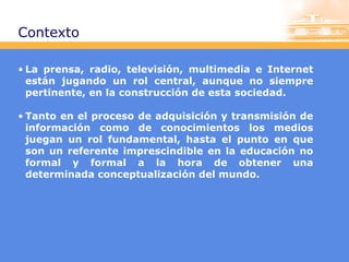 Contexto
• La prensa, radio, televisión, multimedia e Internet
están jugando un rol central, aunque no siempre
pertinente, en la construcción de esta sociedad.
• Tanto en el proceso de adquisición y transmisión de
información como de conocimientos los medios
juegan un rol fundamental, hasta el punto en que
son un referente imprescindible en la educación no
formal y formal a la hora de obtener una
determinada conceptualización del mundo.

 