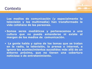 Contexto
Los medios de comunicación (y especialmente la
televisión y los multimedia) han transformado la
vida cotidiana de las personas.
• Somos seres mediáticos y pertenecemos a una
cultura que no puede entenderse ni existe al
margen de los medios de comunicación.
• La gente habla y opina de los temas que se tratan
en la radio, la televisión, la prensa o internet, e
ignora los acontecimientos sucedidos más allá de un
entorno próximo, que no tienen una cobertura
noticiosa o de entretenimiento.

 