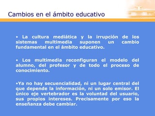 Cambios en el ámbito educativo

• La cultura mediática y la irrupción de los
sistemas
multimedia
suponen
un
cambio
fundamental en el ámbito educativo.
• Los multimedia reconfiguran el modelo del
alumno, del profesor y de todo el proceso de
conocimiento.
•Ya no hay secuencialidad, ni un lugar central del
que depende la información, ni un solo emisor. El
único eje vertebrador es la voluntad del usuario,
sus propios intereses. Precisamente por eso la
enseñanza debe cambiar.

 