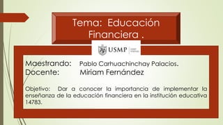Tema: Educación
Financiera .
Maestrando: Pablo Carhuachinchay Palacios.
Docente: Miriam Fernández
Objetivo: Dar a conocer la importancia de implementar la
enseñanza de la educación financiera en la institución educativa
14783.
 