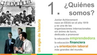 Unsiglodehistoria
Junior Achievement
nace en EEUU en el año 1919
y es una de las
organizaciones internacionales
sin ánimo ...