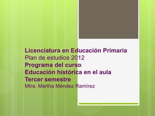 Licenciatura en Educación Primaria
Plan de estudios 2012
Programa del curso
Educación histórica en el aula
Tercer semestre
Mtra. Martha Méndez Ramírez
 