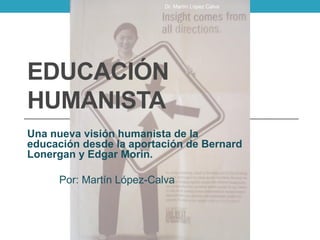EDUCACIÓN
HUMANISTA
Una nueva visión humanista de la
educación desde la aportación de Bernard
Lonergan y Edgar Morin.
Por: Martín López-Calva
Dr. Martín López Calva
 