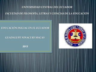 UNIVERSIDAD CENTRAL DEL ECUADOR
FACULTAD DE FILOSOFÍA, LETRAS Y CIENCIAS DE LA EDUCACIÓN

EDUCACIÓN INICIAL EN EL ECUADOR

GUADALUPE NINACURI MACAS
2013

 