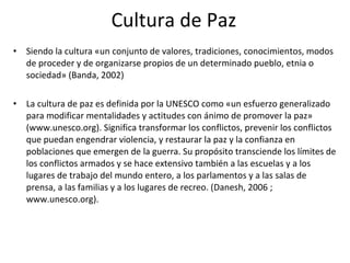 Cultura de Paz <ul><li>Siendo la cultura «un conjunto de valores, tradiciones, conocimientos, modos de proceder y de organ...