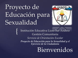 {
Proyecto de
Educación para la
Sexualidad
Institución Educativa Liceo Sur Andino
Gestión Comunitaria
Servicio de Orientación Escolar
Proyecto de Educación para la Sexualidad y el
Ejercicio de la Ciudadanía
Bienvenidos
 