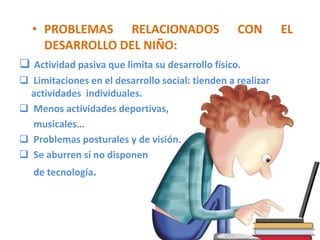 • PROBLEMAS RELACIONADOS                       CON        EL
     DESARROLLO DEL NIÑO:
 Actividad pasiva que limita su desarrollo físico.
 Limitaciones en el desarrollo social: tienden a realizar
  actividades individuales.
 Menos actividades deportivas,
  musicales…
 Problemas posturales y de visión.
 Se aburren si no disponen
   de tecnología.
 