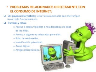 • PROBLEMAS RELACIONADOS DIRECTAMENTE CON
    EL CONSUMO DE INTERNET:
 Los equipos informáticos: virus y otras amenazas que interrumpen
  su correcto funcionamiento.
 Familias y niños:
       o Acceso a juegos violentos o no adecuados a la edad
          de los niños.
       o Acceso a páginas no adecuadas para ellos.
       o Robo de contraseñas.
       o Invasión de la privacidad.
       o Acoso digital.
       o Amigos desconocidos.
 
