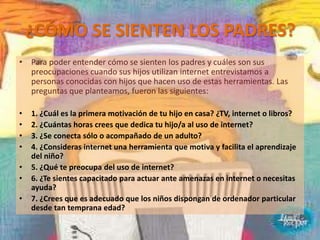 ¿CÓMO SE SIENTEN LOS PADRES?
• Para poder entender cómo se sienten los padres y cuáles son sus
  preocupaciones cuando sus hijos utilizan internet entrevistamos a
  personas conocidas con hijos que hacen uso de estas herramientas. Las
  preguntas que planteamos, fueron las siguientes:

•   1. ¿Cuál es la primera motivación de tu hijo en casa? ¿TV, internet o libros?
•   2. ¿Cuántas horas crees que dedica tu hijo/a al uso de internet?
•   3. ¿Se conecta sólo o acompañado de un adulto?
•   4. ¿Consideras internet una herramienta que motiva y facilita el aprendizaje
    del niño?
•   5. ¿Qué te preocupa del uso de internet?
•   6. ¿Te sientes capacitado para actuar ante amenazas en internet o necesitas
    ayuda?
•   7. ¿Crees que es adecuado que los niños dispongan de ordenador particular
    desde tan temprana edad?
 