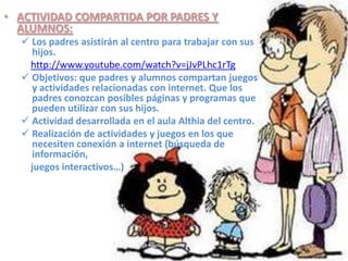 • ACTIVIDAD COMPARTIDA POR PADRES Y
  ALUMNOS:
   Los padres asistirán al centro para trabajar con sus
    hijos.
    http://www.youtube.com/watch?v=jJvPLhc1rTg
   Objetivos: que padres y alumnos compartan juegos
    y actividades relacionadas con internet. Que los
    padres conozcan posibles páginas y programas que
    pueden utilizar con sus hijos.
   Actividad desarrollada en el aula Althia del centro.
   Realización de actividades y juegos en los que
    necesiten conexión a internet (búsqueda de
    información,
    juegos interactivos…)
 