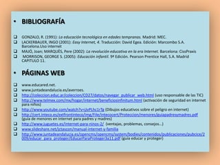 • BIBLIOGRAFÍA
   GONZALO, R. (1991): La educación tecnológica en edades tempranas. Madrid: MEC.
   LACKERBAUER, INGO (2001): Easy Internet, 4. Traducción: David Egea. Edición: Marcombo S.A.
    Barcelona.Uso internet
   MAJÓ, Joan; MARQUÈS, Pere (2002): La revolución educativa en la era Internet. Barcelona: CissPraxis
    MORRISON, GEORGE S. (2005): Educación infantil. 9ª Edición. Pearson Prentice Hall, S.A. Madrid
    CAPITULO 11.


• PÁGINAS WEB
   www.educared.net.
   www.juntadeandalucia.es/averroes.
   http://coleccion.educ.ar/coleccion/CD27/datos/navegar_publicar_web.html (uso responsable de las TIC)
   http://www.telmex.com/mx/hogar/internet/beneficiosinfinitum.html (activación de seguridad en internet
    para niños)
   http://www.youtube.com/watch?v=jJvPLhc1rTg (Dibujos educativos sobre el peligro en internet)
   http://cert.inteco.es/extfrontinteco/img/File/intecocert/Proteccion/menores/guiapadresymadres.pdf
    (guía de menores en internet para padres y madres)
   http://www.juguetes.es/internet-para-ninos-2/ (ventajas, problemas, consejos…)
   www.slideshare.net/jctascon/manual-internet-y-familia
   http://www.juntadeandalucia.es/opencms/opencms/system/bodies/contenidos/publicaciones/pubcice/2
    009/educar_para_proteger/EducarParaProteger3a11.pdf (guía educar y proteger)
 