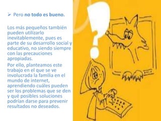  Pero no todo es bueno.

Los más pequeños también
pueden utilizarlo
inevitablemente, pues es
parte de su desarrollo social y
educativo, no siendo siempre
con las precauciones
apropiadas.
Por ello, planteamos este
trabajo en el que se ve
involucrada la familia en el
mundo de internet,
aprendiendo cuáles pueden
ser los problemas que se den
y qué posibles soluciones
podrían darse para prevenir
resultados no deseados.
 