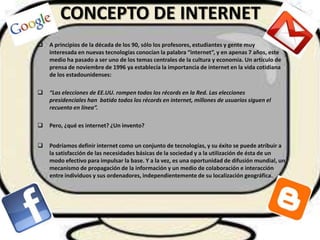 CONCEPTO DE INTERNET
   A principios de la década de los 90, sólo los profesores, estudiantes y gente muy
    interesada en nuevas tecnologías conocían la palabra “internet”, y en apenas 7 años, este
    medio ha pasado a ser uno de los temas centrales de la cultura y economía. Un artículo de
    prensa de noviembre de 1996 ya establecía la importancia de internet en la vida cotidiana
    de los estadounidenses:

   “Las elecciones de EE.UU. rompen todos los récords en la Red. Las elecciones
    presidenciales han batido todos los récords en internet, millones de usuarios siguen el
    recuento en línea”.

   Pero, ¿qué es internet? ¿Un invento?


   Podríamos definir internet como un conjunto de tecnologías, y su éxito se puede atribuir a
    la satisfacción de las necesidades básicas de la sociedad y a la utilización de ésta de un
    modo efectivo para impulsar la base. Y a la vez, es una oportunidad de difusión mundial, un
    mecanismo de propagación de la información y un medio de colaboración e interacción
    entre individuos y sus ordenadores, independientemente de su localización geográfica.
 