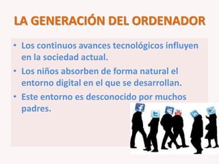 LA GENERACIÓN DEL ORDENADOR
• Los continuos avances tecnológicos influyen
  en la sociedad actual.
• Los niños absorben de forma natural el
  entorno digital en el que se desarrollan.
• Este entorno es desconocido por muchos
  padres.
 