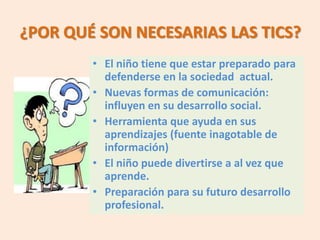 ¿POR QUÉ SON NECESARIAS LAS TICS?
        • El niño tiene que estar preparado para
          defenderse en la sociedad actual.
        • Nuevas formas de comunicación:
          influyen en su desarrollo social.
        • Herramienta que ayuda en sus
          aprendizajes (fuente inagotable de
          información)
        • El niño puede divertirse a al vez que
          aprende.
        • Preparación para su futuro desarrollo
          profesional.
 