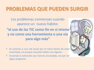 PROBLEMAS QUE PUEDEN SURGIR
    Los problemas comienzan cuando
        aparece un nuevo hábito:
 “el uso de las TIC como fin en sí mismo
 y no como una herramienta o una vía
             para algo más”

 Se conecta a una red social por el mero hecho de estar
  conectado, no porque necesite hablar con alguien.
 Enciende la televisión por tenerla encendida, no por ver
  algún programa
 