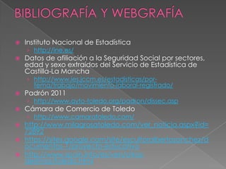    Instituto Nacional de Estadística
    › http://ine.es/
   Datos de afiliación a la Seguridad Social por sectores,
    edad y sexo extraídos del Servicio de Estadística de
    Castilla-La Mancha
    › http://www.ies.jccm.es/estadisticas/por-
      tema/trabajo/movimiento-laboral-registrado/
   Padrón 2011
    › http://www.ayto-toledo.org/padron/dissec.asp
   Cámara de Comercio de Toledo
    › http://www.camaratoledo.com/
 http://www.milagrosatoledo.com/ver_noticia.aspx?id=
  72892
 https://sites.google.com/site/escultoralbertosanchez/d
  ocumentos-1/proyecto-educativo
 http://www.spain.info/es/ven/otros-
  destinos/toledo.html
 