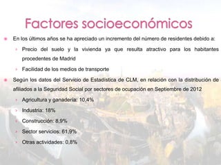    En los últimos años se ha apreciado un incremento del número de residentes debido a:

    › Precio del suelo y la vivienda ya que resulta atractivo para los habitantes
       procedentes de Madrid

    › Facilidad de los medios de transporte

   Según los datos del Servicio de Estadística de CLM, en relación con la distribución de
    afiliados a la Seguridad Social por sectores de ocupación en Septiembre de 2012

    › Agricultura y ganadería: 10,4%

    › Industria: 18%

    › Construcción: 8,9%

    › Sector servicios: 61,9%

    › Otras actividades: 0,8%
 