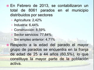    En Febrero de 2013, se contabilizaron un
    total de 8061 parados en el municipio
    distribuidos por sectores
    › Agricultura: 2,42%
    › Industria: 6,44%
    › Construcción: 8,59%
    › Sector servicios: 77,84%
    › Sin empleo anterior: 4,71%
   Respecto a la edad del parado el mayor
    grupo de parados se encuentra en la franja
    de edad de 25 a 44 años (60,5%), lo que
    constituye la mayor parte de la población
    activa.
 