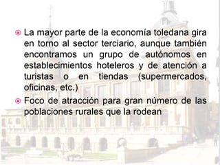  La mayor parte de la economía toledana gira
  en torno al sector terciario, aunque también
  encontramos un grupo de autónomos en
  establecimientos hoteleros y de atención a
  turistas o en tiendas (supermercados,
  oficinas, etc.)
 Foco de atracción para gran número de las
  poblaciones rurales que la rodean
 