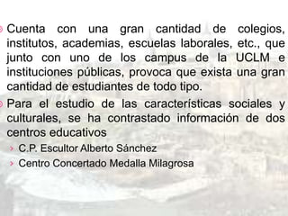 Cuenta con una gran cantidad de colegios,
  institutos, academias, escuelas laborales, etc., que
  junto con uno de los campus de la UCLM e
  instituciones públicas, provoca que exista una gran
  cantidad de estudiantes de todo tipo.
 Para el estudio de las características sociales y
  culturales, se ha contrastado información de dos
  centros educativos
    › C.P. Escultor Alberto Sánchez
    › Centro Concertado Medalla Milagrosa
 