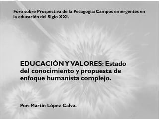 Foro sobre Prospectiva de la Pedagogía: Campos emergentes en
la educación del Siglo XXI.
EDUCACIÓNYVALORES: Estado
del conocimiento y propuesta de
enfoque humanista complejo.
Por: Martín López Calva.
 
