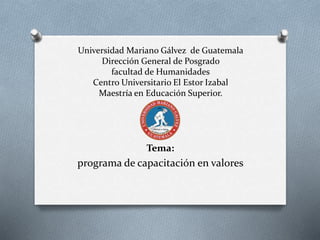 Universidad Mariano Gálvez de Guatemala
Dirección General de Posgrado
facultad de Humanidades
Centro Universitario El Estor Izabal
Maestría en Educación Superior.
Tema:
programa de capacitación en valores
 