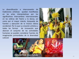 La diversiﬁcación e interconexión de
tradiciones artísticas quedan maniﬁestas
en las artes interpretativas por los
signiﬁcativos intercambios internacionales
en las esferas del Teatro y la danza, así
como por el mayor interés, búsqueda de
fuentes y ejecución de la música clásica
occidental. Por lo que La creación artística y
todas las formas
de innovación que
abarcan el conjunto de las actividades
humanas se pueden considerar fuentes de
imaginación primordiales de la diversidad
cultural.

23

 
