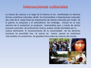 La mezcla de culturas a lo largo de la historia se ha manifestado en diversas
formas y prácticas culturales, desde los intercambios e importaciones culturales
(las rutas de la seda) hasta las imposiciones de valores culturales por medio de
la guerra, la conquista y el colonialismo. Sin embargo, incluso en el caso
extremo de la esclavitud, se producen intercambios que, a través de ciertos
procesos concretos de aculturación inversa, acaban siendo asimilados por la
cultura dominante. El reconocimiento de la universalidad de los derechos
humanos ha permitido hoy –al menos en teoría– pensar en auténticos
intercambios en condiciones de igualdad entre todas las culturas del mundo.

6

 