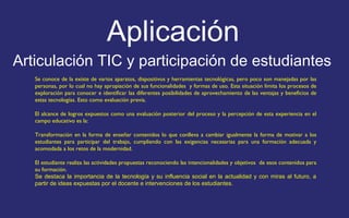 Aplicación 
Articulación TIC y participación de estudiantes 
Se conoce de la existe de varios aparatos, dispositivos y herramientas tecnológicas, pero poco son manejadas por las 
personas, por lo cual no hay apropiación de sus funcionalidades y formas de uso. Esta situación limita los procesos de 
exploración para conocer e identificar las diferentes posibilidades de aprovechamiento de las ventajas y beneficios de 
estas tecnologías. Esto como evaluación previa. 
El alcance de logros expuestos como una evaluación posterior del proceso y la percepción de esta experiencia en el 
campo educativo es la: 
Transformación en la forma de enseñar contenidos lo que conlleva a cambiar igualmente la forma de motivar a los 
estudiantes para participar del trabajo, cumpliendo con las exigencias necesarias para una formación adecuada y 
acomodada a los retos de la modernidad. 
El estudiante realiza las actividades propuestas reconociendo las intencionalidades y objetivos de esos contenidos para 
su formación. 
Se destaca la importancia de la tecnología y su influencia social en la actualidad y con miras al futuro, a 
partir de ideas expuestas por el docente e intervenciones de los estudiantes. 
 