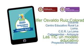Wilfer Osvaldo Ruiz Colorado Docente 
Centro Educativo Rural La 
Loma. 
C.E.R. La Loma 
Cañasgordas - Antioquia Las TIC un modelo 
educativo Proyectos formativos 
 