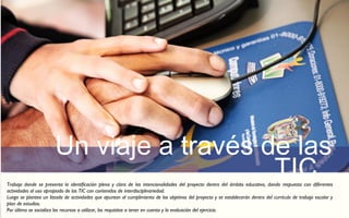 Un viaje a través de las 
TIC Trabajo donde se presenta la identificación plena y clara de las intencionalidades del proyecto dentro del ámbito educativo, dando respuesta con diferentes 
actividades al uso apropiado de las TIC con contenidos de interdisciplinariedad. 
Luego se plantea un listado de actividades que apuntan al cumplimiento de los objetivos del proyecto y se establecerán dentro del currículo de trabajo escolar y 
plan de estudios. 
Por último se socializa los recursos a utilizar, los requisitos a tener en cuenta y la evaluación del ejercicio. 
 