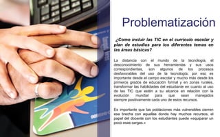 Problematización 
¿Como incluir las TIC en el currículo escolar y 
plan de estudios para los diferentes temas en 
las áreas básicas? 
La distancia con el mundo de la tecnología, el 
desconocimiento de sus herramientas y sus usos 
correspondientes, son algunos de los procesos 
desfavorables del uso de la tecnología; por eso es 
importante desde el campo escolar y mucho más desde los 
primeros grados de educación formal y en zonas rurales, 
transformar las habilidades del estudiante en cuanto al uso 
de las TIC que estén a su alcance en relación con la 
evolución mundial para que sean manejados 
siempre positivamente cada uno de estos recursos. 
Es importante que las poblaciones más vulnerables cierren 
esa brecha con aquellas donde hay muchos recursos, el 
papel del docente con los estudiantes puede «equiparar un 
poco esas cargas.» 
 