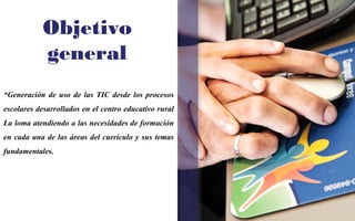 Objetivo 
general 
*Generación de uso de las TIC desde los procesos 
escolares desarrollados en el centro educativo rural 
La loma atendiendo a las necesidades de formación 
en cada una de las áreas del currículo y sus temas 
fundamentales. 
 
