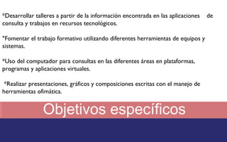 *Desarrollar talleres a partir de la información encontrada en las aplicaciones de 
consulta y trabajos en recursos tecnológicos. 
*Fomentar el trabajo formativo utilizando diferentes herramientas de equipos y 
sistemas. 
*Uso del computador para consultas en las diferentes áreas en plataformas, 
programas y aplicaciones virtuales. 
*Realizar presentaciones, gráficos y composiciones escritas con el manejo de 
herramientas ofimática. 
Objetivos específicos 
 