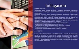 Indagación 
COMPETENCIAS: 
Actitudinales: asume actitudes de respeto y conciencia frente al uso adecuado de 
las herramientas tecnológicas caracterizándolas como una fuente constructiva de 
conocimiento. 
Cognitivas: capacidad para el manejo de diferentes herramientas y aplicaciones 
TIC, reconocimiento del contenido y sus funciones. 
Procedimentales: utiliza diferentes medios tecnológicos para la solución de 
problemas y como actividad educativa en el desarrollo de su vida cotidiana. 
.Ciudadanas: participa de las vivencias sociales que giran en torno al desarrollo 
tecnológico y pautas de modernización y evolución. 
Competencias del lenguaje: Comprensión e interpretación textual 
Competencias en matemáticas: Pensamiento numérico 
Competencias en Ciencias Naturales: Ciencia, tecnología y sociedad 
Competencias sociales: Relaciones espaciales y ambientales 
Competencias sociales: Relaciones con la historia y la cultura 
DIAGNOSTICO 
Existe una larga brecha entre la realidad del contexto y el mundo de la tecnología 
que se ha convertido en una tendencia mundial; el desconocimiento de estas 
alternativas modernas se convierte en una dificultad que significa la poca evolución 
en ciertos sectores o parte de las comunidades sociales. La falta de recursos 
humanos y físicos para una consolidación del trabajo implicado con tecnología es 
otro lado débil en este proceso. 
 