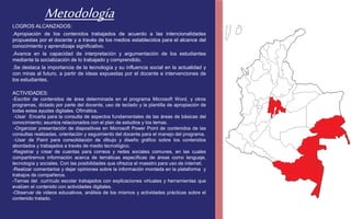 Metodología 
LOGROS ALCANZADOS: 
.Apropiación de los contenidos trabajados de acuerdo a las intencionalidades 
propuestas por el docente y a través de los medios establecidos para el alcance del 
conocimiento y aprendizaje significativo. 
.Avance en la capacidad de interpretación y argumentación de los estudiantes 
mediante la socialización de lo trabajado y comprendido. 
.Se destaca la importancia de la tecnología y su influencia social en la actualidad y 
con miras al futuro, a partir de ideas expuestas por el docente e intervenciones de 
los estudiantes. 
ACTIVIDADES: 
-Escribir de contenidos de área determinada en el programa Microsoft Word, y otros 
programas, dictado por parte del docente, uso de teclado y la plantilla de apropiación de 
todas estas ayudas digitales. Ofimática. 
-Usar Encarta para la consulta de aspectos fundamentales de las áreas de básicas del 
conocimiento; asuntos relacionados con el plan de estudios y los temas. 
-Organizar presentación de diapositivas en Microsoft Power Point de contenidos de las 
consultas realizadas, orientación y seguimiento del docente para el manejo del programa. 
-Usar de Paint para consolidación de dibujo y diseño gráfico sobre los contenidos 
abordados y trabajados a través de medio tecnológico. 
-Registrar y crear de cuentas para correos y redes sociales comunes, en las cuales 
compartiremos información acerca de temáticas específicas de áreas como lenguaje, 
tecnología y sociales. Con las posibilidades que ofrezca el maestro para uso de internet. 
-Realizar comentarios y dejar opiniones sobre la información montada en la plataforma y 
trabajos de compañeros. 
-Temas del currículo escolar trabajados con explicaciones virtuales y herramientas que 
evalúen el contenido con actividades digitales. 
-Observar de videos educativos, análisis de los mismos y actividades prácticas sobre el 
contenido tratado. 
 