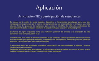 Aplicación 
Articulación TIC y participación de estudiantes 
Se conoce de la existe de varios aparatos, dispositivos y herramientas tecnológicas, pero poco son 
manejadas por las personas, por lo cual no hay apropiación de sus funcionalidades y formas de uso. Esta 
situación limita los procesos de exploración para conocer e identificar las diferentes posibilidades de 
aprovechamiento de las ventajas y beneficios de estas tecnologías. Esto como evaluación previa. 
El alcance de logros expuestos como una evaluación posterior del proceso y la percepción de esta 
experiencia en el campo educativo es la: 
Transformación en la forma de enseñar contenidos lo que conlleva a cambiar igualmente la forma de motivar 
a los estudiantes para participar del trabajo, cumpliendo con las exigencias necesarias para una formación 
adecuada y acomodada a los retos de la modernidad. 
El estudiante realiza las actividades propuestas reconociendo las intencionalidades y objetivos de esos 
contenidos para su formación. 
Se destaca la importancia de la tecnología y su influencia social en la actualidad y con miras al futuro, a partir 
de ideas expuestas por el docente e intervenciones de los estudiantes. 
 