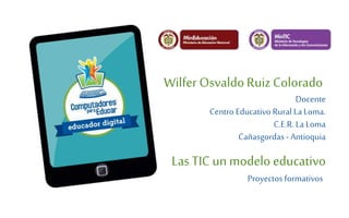 Wilfer Osvaldo Ruiz Colorado 
Docente 
Centro Educativo Rural La Loma. 
C.E.R. La Loma 
Cañasgordas - Antioquia 
Las TIC un modelo educativo 
Proyectos formativos 
 