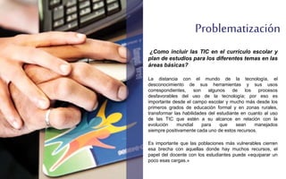 Problematización 
¿Como incluir las TIC en el currículo escolar y 
plan de estudios para los diferentes temas en las 
áreas básicas? 
La distancia con el mundo de la tecnología, el 
desconocimiento de sus herramientas y sus usos 
correspondientes, son algunos de los procesos 
desfavorables del uso de la tecnología; por eso es 
importante desde el campo escolar y mucho más desde los 
primeros grados de educación formal y en zonas rurales, 
transformar las habilidades del estudiante en cuanto al uso 
de las TIC que estén a su alcance en relación con la 
evolución mundial para que sean manejados 
siempre positivamente cada uno de estos recursos. 
Es importante que las poblaciones más vulnerables cierren 
esa brecha con aquellas donde hay muchos recursos, el 
papel del docente con los estudiantes puede «equiparar un 
poco esas cargas.» 
 