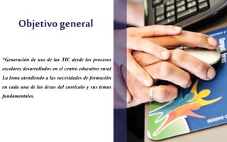 Objetivo general 
*Generación de uso de las TIC desde los procesos 
escolares desarrollados en el centro educativo rural 
La loma atendiendo a las necesidades de formación 
en cada una de las áreas del currículo y sus temas 
fundamentales. 
 
