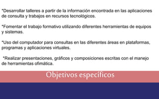 *Desarrollar talleres a partir de la información encontrada en las aplicaciones 
de consulta y trabajos en recursos tecnológicos. 
*Fomentar el trabajo formativo utilizando diferentes herramientas de equipos 
y sistemas. 
*Uso del computador para consultas en las diferentes áreas en plataformas, 
programas y aplicaciones virtuales. 
*Realizar presentaciones, gráficos y composiciones escritas con el manejo 
de herramientas ofimática. 
Objetivos específicos 
 