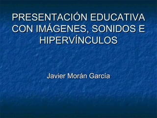 PRESENTACIÓN EDUCATIVA
CON IMÁGENES, SONIDOS E
     HIPERVÍNCULOS


      Javier Morán García
 