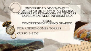 UNIVERSIDAD DE GUAYAQUIL
FACULTAD DE FILOSOFÍA Y LETRAS
CARRERA DE PEDAGOGÍA EN CIENCIAS
EXPERIMENTALES-INFORMÁTICA
TEMA:
CONCEPTOS DE DISEÑO GRÁFICO
POR: ANDRÉS GÓMEZ TORRES
CURSO: 3-3 C-2
 