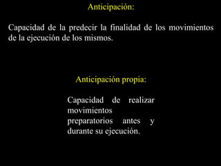 Anticipación:
Capacidad de la predecir la finalidad de los movimientos
de la ejecución de los mismos.
Anticipación propia:
Capacidad de realizar
movimientos
preparatorios antes y
durante su ejecución.
 