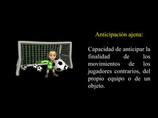 Anticipación ajena:
Capacidad de anticipar la
finalidad de los
movimientos de los
jugadores contrarios, del
propio equipo o de un
objeto.
 