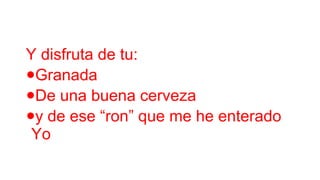 Y disfruta de tu:
Granada
De una buena cerveza
y de ese “ron” que me he enterado
Yo

•
•
•

 